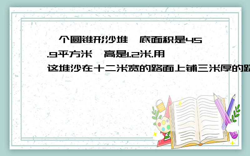 一个圆锥形沙堆,底面积是45.9平方米,高是1.2米.用这堆沙在十二米宽的路面上铺三米厚的路基,能铺多少米?