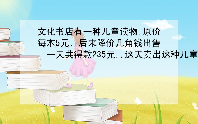 文化书店有一种儿童读物,原价每本5元．后来降价几角钱出售．一天共得款235元,,这天卖出这种儿童读物多少本?