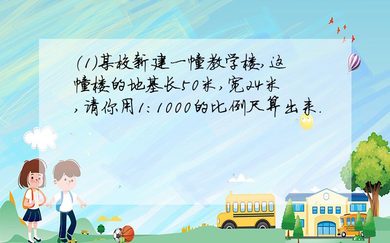 （1）某校新建一幢教学楼,这幢楼的地基长50米,宽24米,请你用1：1000的比例尺算出来.