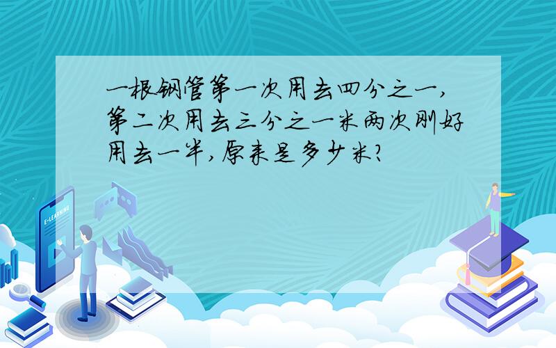 一根钢管第一次用去四分之一,第二次用去三分之一米两次刚好用去一半,原来是多少米?