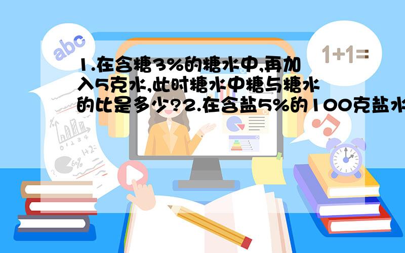 1.在含糖3%的糖水中,再加入5克水,此时糖水中糖与糖水的比是多少?2.在含盐5%的100克盐水中,再加入10克盐再加入10克盐,这时候盐与水的比是多少?