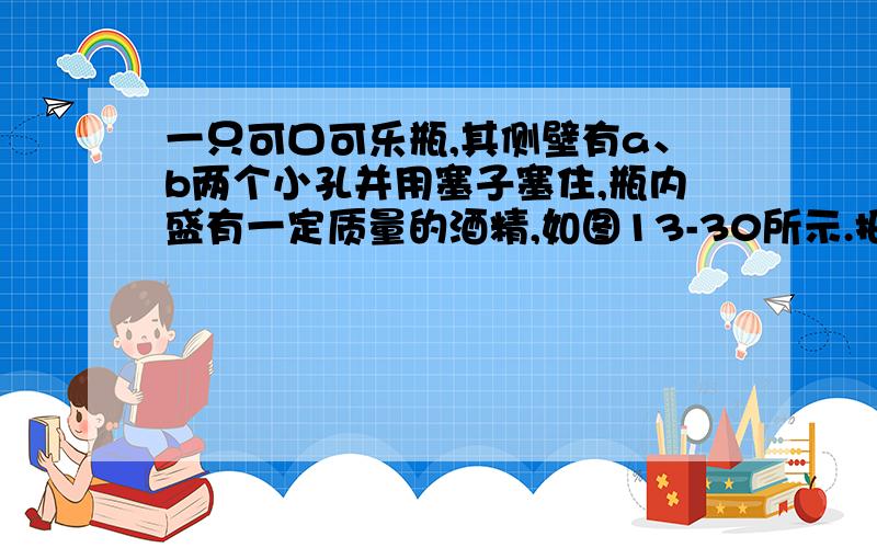 一只可口可乐瓶,其侧壁有a、b两个小孔并用塞子塞住,瓶内盛有一定质量的酒精,如图13-30所示.把可口可乐瓶放入水中,当瓶内、外液面相平时,拔出a、b两个小孔上的塞子,则水将从________孔流入