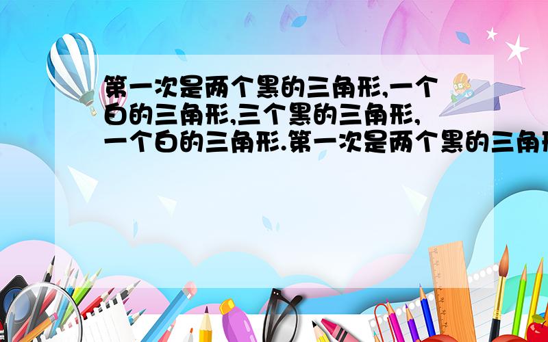 第一次是两个黑的三角形,一个白的三角形,三个黑的三角形,一个白的三角形.第一次是两个黑的三角形，一个白的三角形，第二次是三个黑的三角形，一个白的三角形，第三次是四个黑三角形