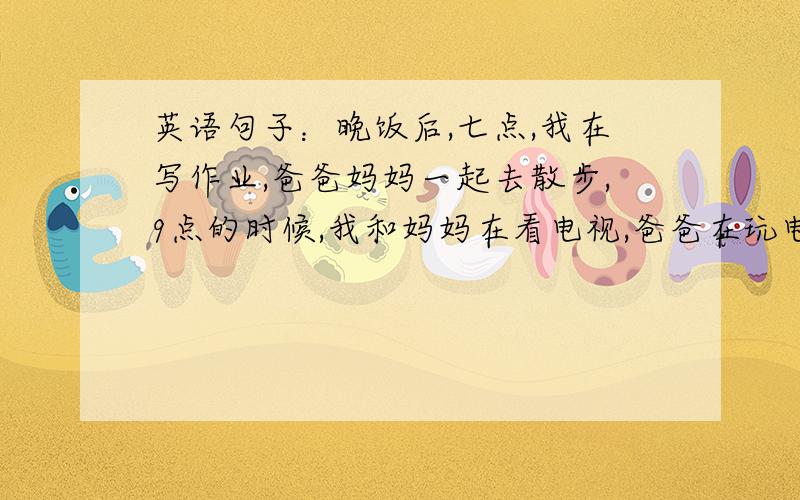 英语句子：晚饭后,七点,我在写作业,爸爸妈妈一起去散步,9点的时候,我和妈妈在看电视,爸爸在玩电脑.10点,我在睡觉,妈妈还在看电视.