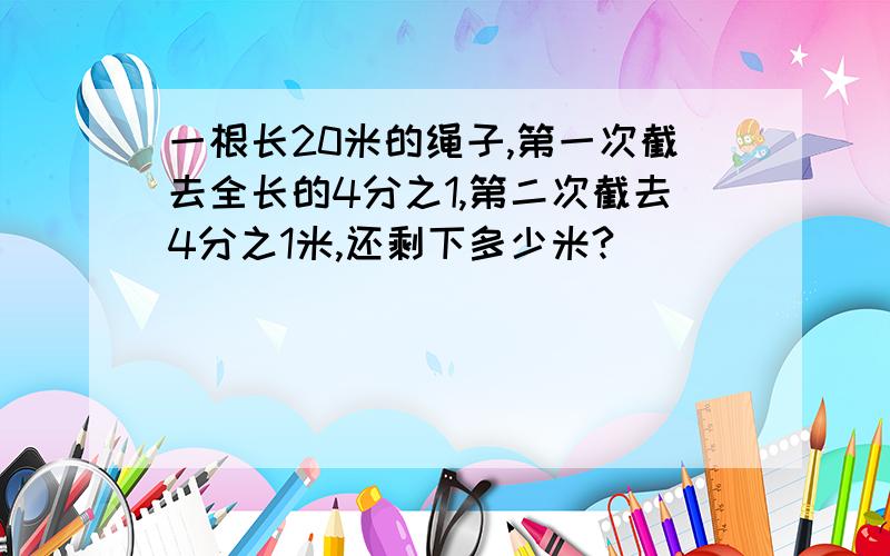 一根长20米的绳子,第一次截去全长的4分之1,第二次截去4分之1米,还剩下多少米?