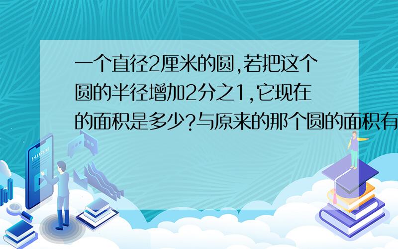 一个直径2厘米的圆,若把这个圆的半径增加2分之1,它现在的面积是多少?与原来的那个圆的面积有什么关系?