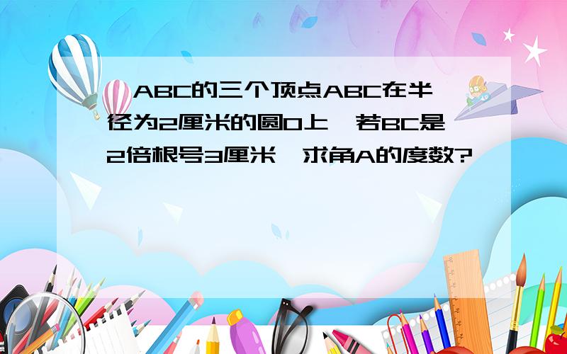 △ABC的三个顶点ABC在半径为2厘米的圆O上,若BC是2倍根号3厘米,求角A的度数?