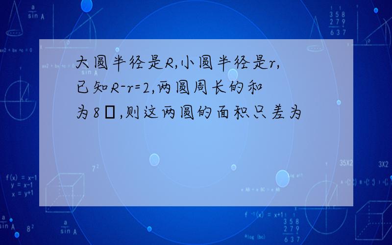 大圆半径是R,小圆半径是r,已知R-r=2,两圆周长的和为8π,则这两圆的面积只差为