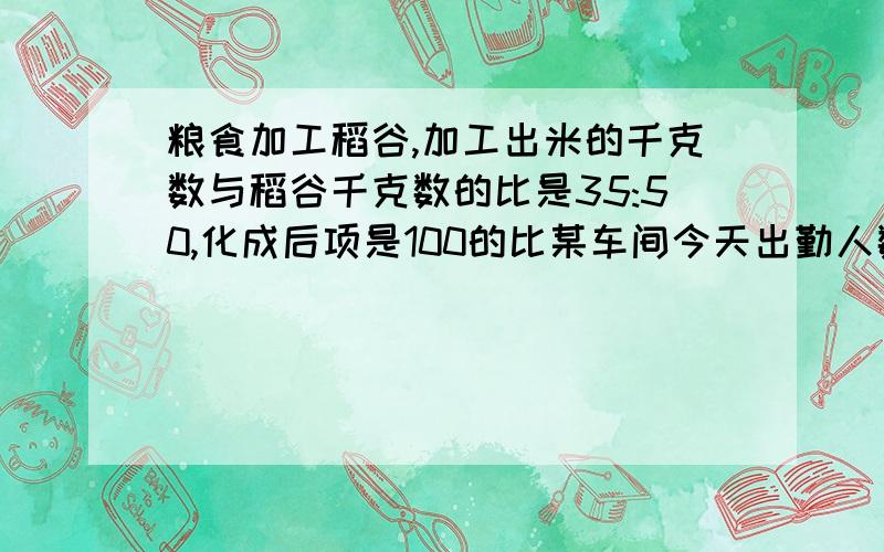 粮食加工稻谷,加工出米的千克数与稻谷千克数的比是35:50,化成后项是100的比某车间今天出勤人数与总人数的比是24:25化成后项是100的比