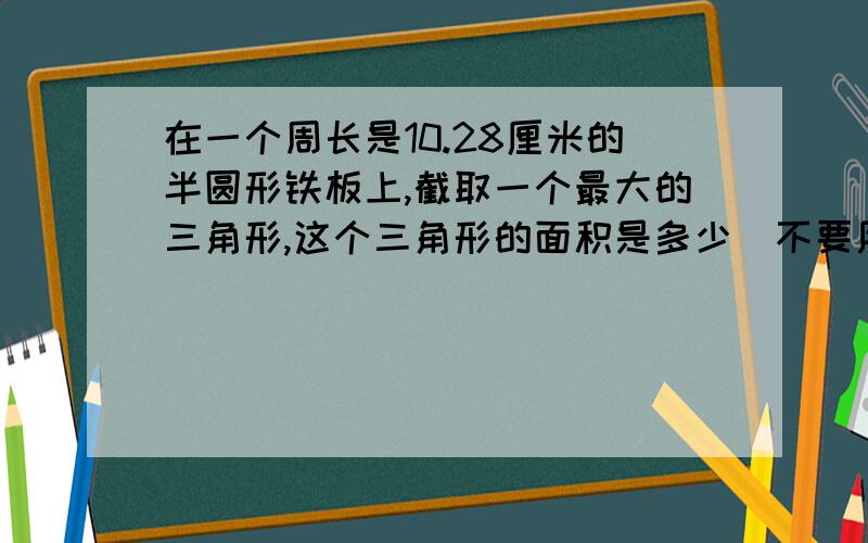 在一个周长是10.28厘米的半圆形铁板上,截取一个最大的三角形,这个三角形的面积是多少(不要用方程）