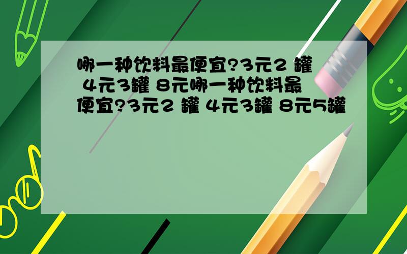 哪一种饮料最便宜?3元2 罐 4元3罐 8元哪一种饮料最便宜?3元2 罐 4元3罐 8元5罐