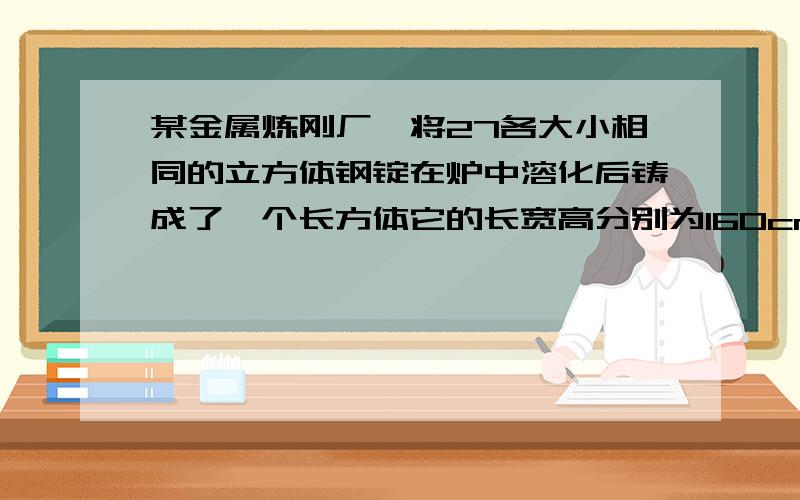 某金属炼刚厂,将27各大小相同的立方体钢锭在炉中溶化后铸成了一个长方体它的长宽高分别为160cm,80cm,40cm求棱长