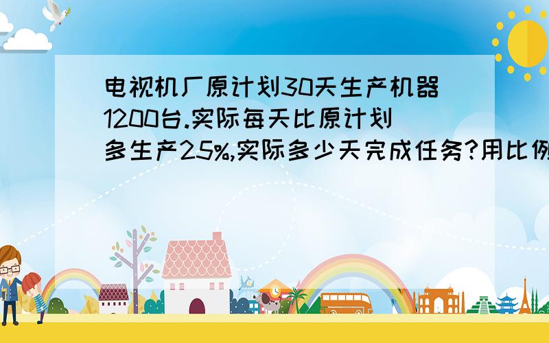 电视机厂原计划30天生产机器1200台.实际每天比原计划多生产25%,实际多少天完成任务?用比例解