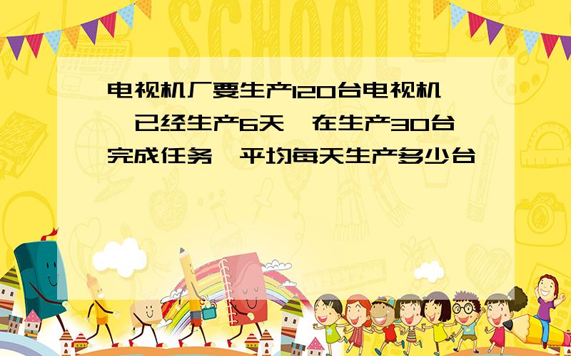 电视机厂要生产120台电视机,已经生产6天,在生产30台完成任务,平均每天生产多少台