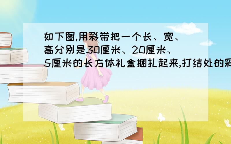 如下图,用彩带把一个长、宽、高分别是30厘米、20厘米、5厘米的长方体礼盒捆扎起来,打结处的彩带长15厘米接着：一共要用彩带多少厘米?呵呵,没有图 2楼的,不想要分啦?