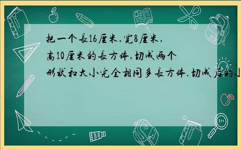 把一个长16厘米,宽8厘米,高10厘米的长方体,切成两个形状和大小完全相同多长方体.切成后的小长方体的表面积最大是多少平方厘米?最小是多少平方厘米?