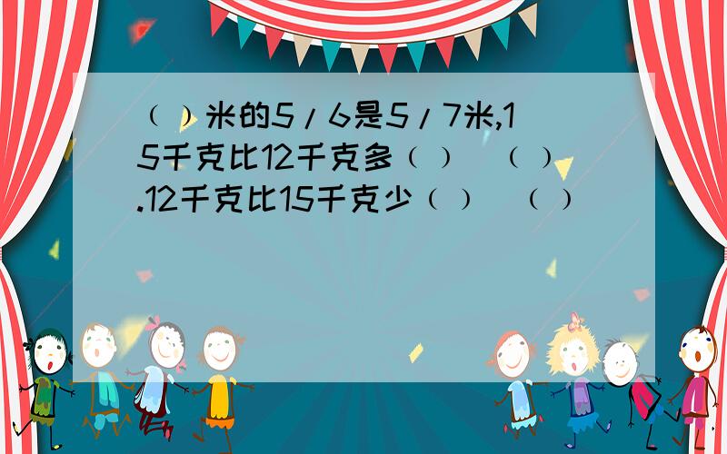 ﹙﹚米的5/6是5/7米,15千克比12千克多﹙﹚／﹙﹚.12千克比15千克少﹙﹚／﹙﹚