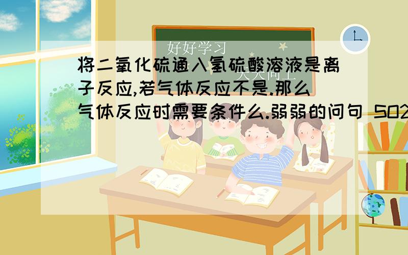 将二氧化硫通入氢硫酸溶液是离子反应,若气体反应不是.那么气体反应时需要条件么.弱弱的问句 SO2+ 2H2S = 3S(沉淀）+ 2H2O 只有氢硫酸是弱电解质,那也算是有离子参与了?...