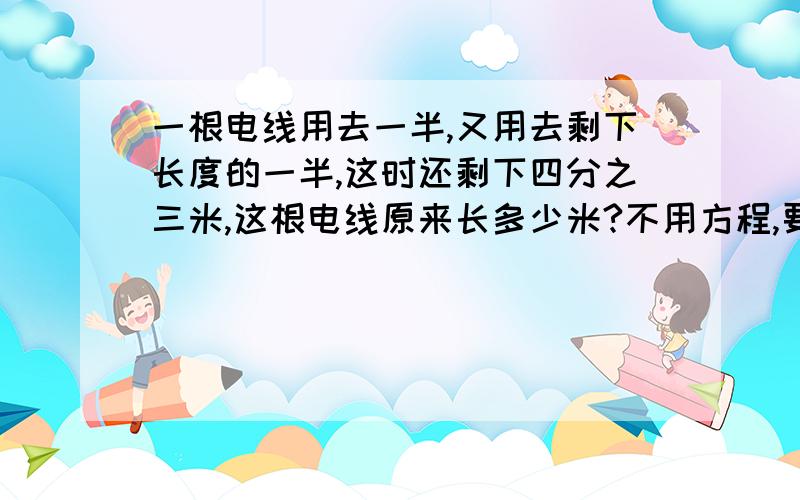 一根电线用去一半,又用去剩下长度的一半,这时还剩下四分之三米,这根电线原来长多少米?不用方程,要算术法.