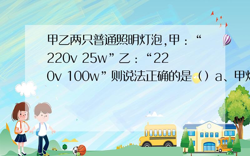 甲乙两只普通照明灯泡,甲：“220v 25w”乙：“220v 100w”则说法正确的是（）a、甲灯的实际功率一定是25wb、将乙灯接入110v电路中,它的实际功率为50wc、两灯均正常发光时,乙灯消耗的电能较多d