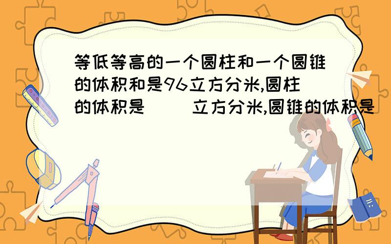 等低等高的一个圆柱和一个圆锥的体积和是96立方分米,圆柱的体积是( )立方分米,圆锥的体积是( ）立方分米.