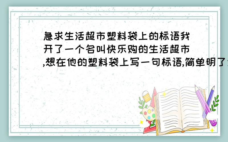 急求生活超市塑料袋上的标语我开了一个名叫快乐购的生活超市,想在他的塑料袋上写一句标语,简单明了通俗易懂的,来点新颖些、与众不同的,