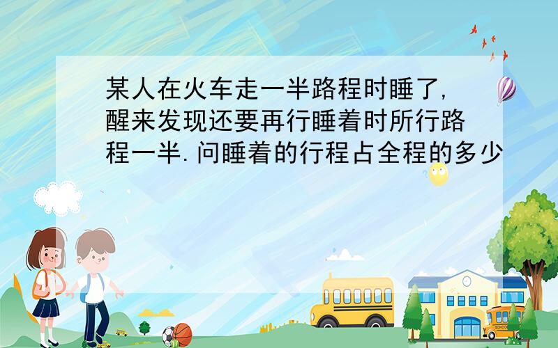 某人在火车走一半路程时睡了,醒来发现还要再行睡着时所行路程一半.问睡着的行程占全程的多少