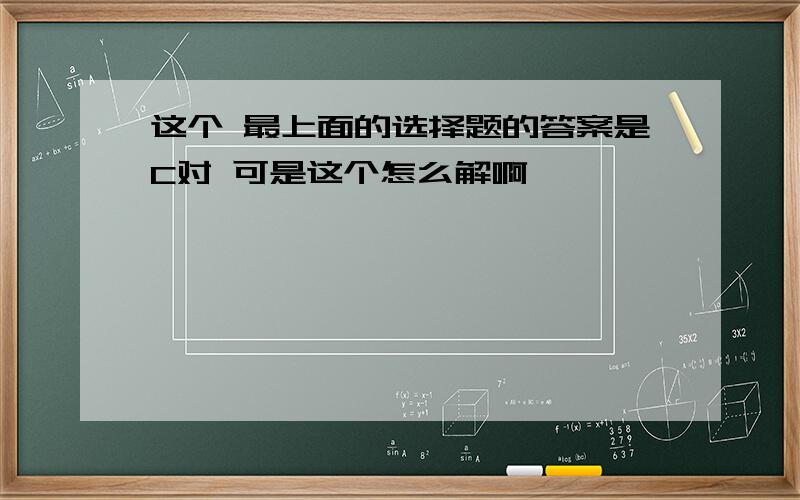 这个 最上面的选择题的答案是C对 可是这个怎么解啊