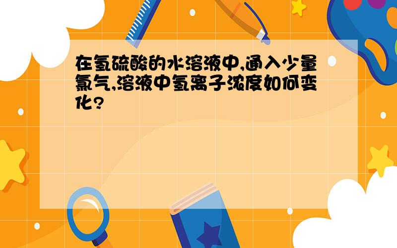 在氢硫酸的水溶液中,通入少量氯气,溶液中氢离子浓度如何变化?