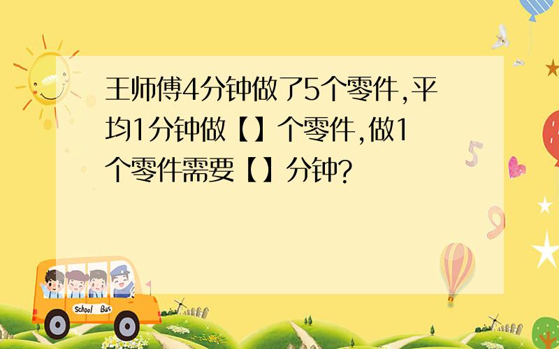 王师傅4分钟做了5个零件,平均1分钟做【】个零件,做1 个零件需要【】分钟?