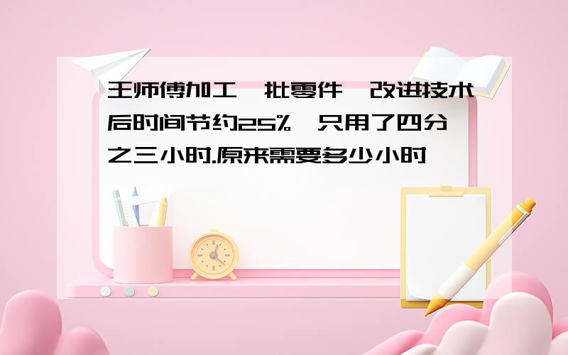 王师傅加工一批零件,改进技术后时间节约25%,只用了四分之三小时.原来需要多少小时