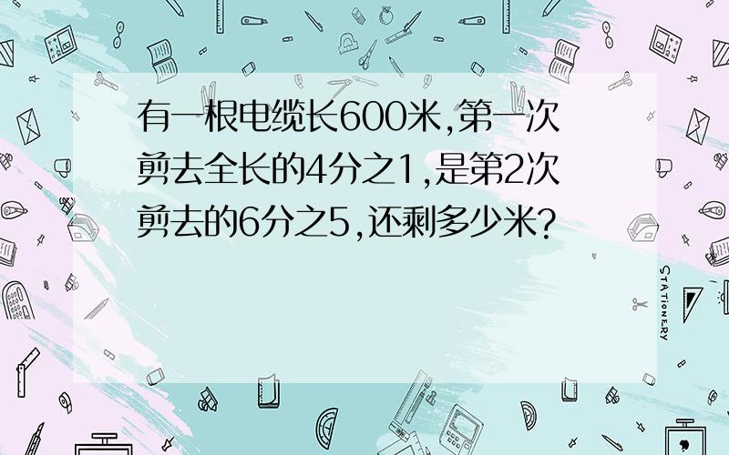 有一根电缆长600米,第一次剪去全长的4分之1,是第2次剪去的6分之5,还剩多少米?