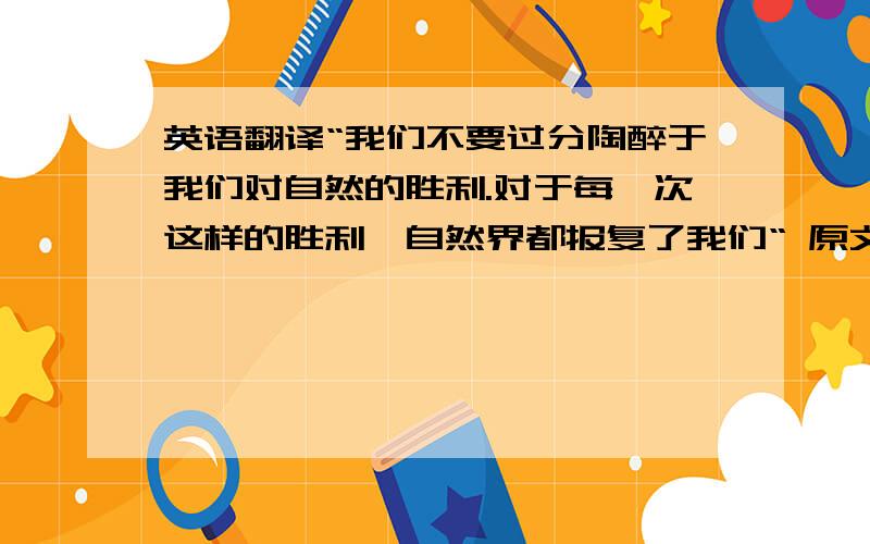 英语翻译“我们不要过分陶醉于我们对自然的胜利.对于每一次这样的胜利,自然界都报复了我们“ 原文