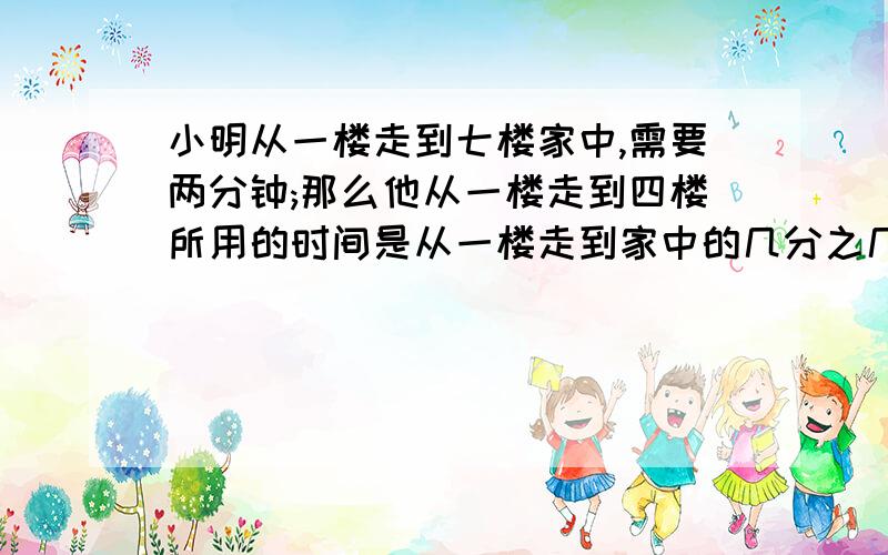 小明从一楼走到七楼家中,需要两分钟;那么他从一楼走到四楼所用的时间是从一楼走到家中的几分之几?把4吨煤平均分给5户居民，每户居民分得总吨数的几分之几？每户居民分得多少吨？用10