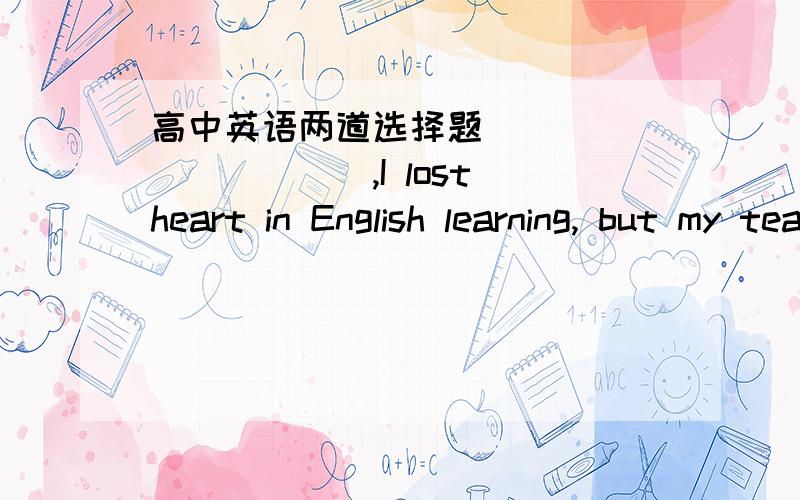 高中英语两道选择题___________,I lost heart in English learning, but my teacher often said to me,