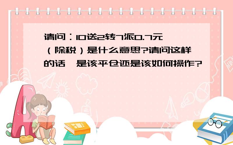 请问：10送2转7派0.7元（除税）是什么意思?请问这样的话,是该平仓还是该如何操作?