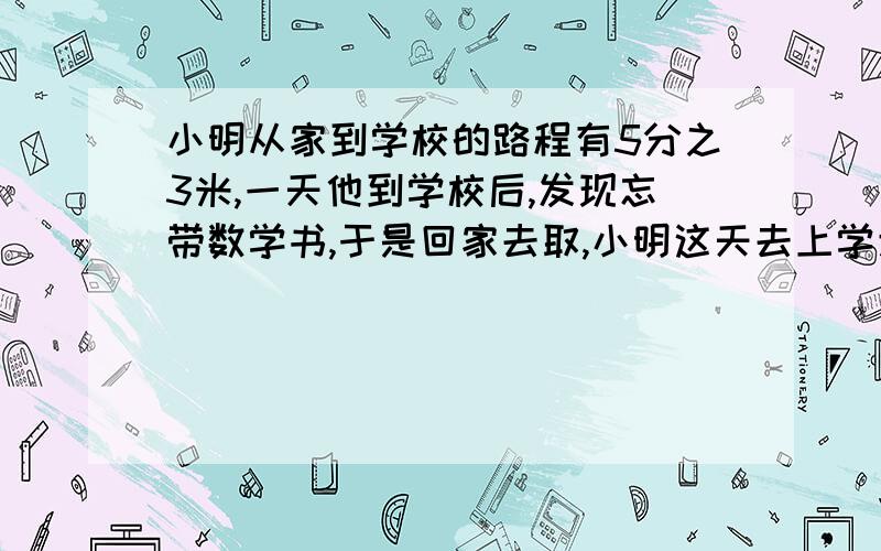 小明从家到学校的路程有5分之3米,一天他到学校后,发现忘带数学书,于是回家去取,小明这天去上学走了多少米