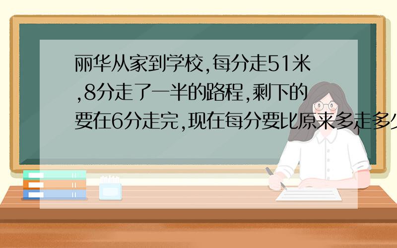 丽华从家到学校,每分走51米,8分走了一半的路程,剩下的要在6分走完,现在每分要比原来多走多少米?