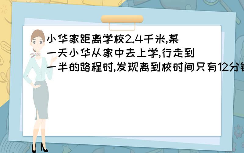 小华家距离学校2.4千米,某一天小华从家中去上学,行走到一半的路程时,发现离到校时间只有12分钟了,如果小华能按时到校,那么他行走剩下的一半路程的平均速度至少要达多少?一元一次方程