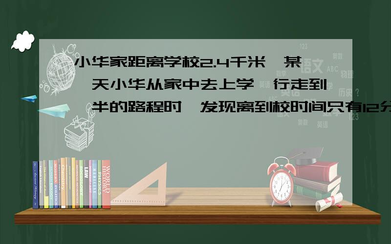 小华家距离学校2.4千米,某一天小华从家中去上学,行走到一半的路程时,发现离到校时间只有12分钟了,如果小华能按时到校,那么他行走剩下的一半路程的平均速度至少要达多少?要用不等式