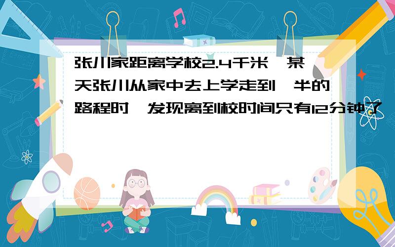 张川家距离学校2.4千米,某天张川从家中去上学走到一半的路程时,发现离到校时间只有12分钟了,如果张川能能按时赶到学校,那么他行走剩下的一半路程速度至少应该达到每小时多少千米?初一