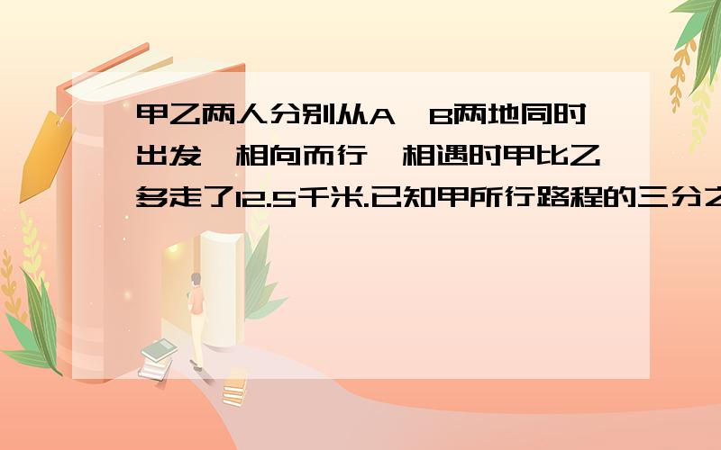 甲乙两人分别从A,B两地同时出发,相向而行,相遇时甲比乙多走了12.5千米.已知甲所行路程的三分之一和乙所行路程的四分之三相等,A,B两地相距多少千米?