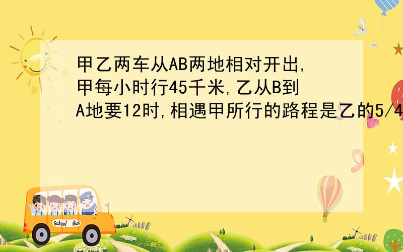 甲乙两车从AB两地相对开出,甲每小时行45千米,乙从B到A地要12时,相遇甲所行的路程是乙的5/4,相遇甲行多