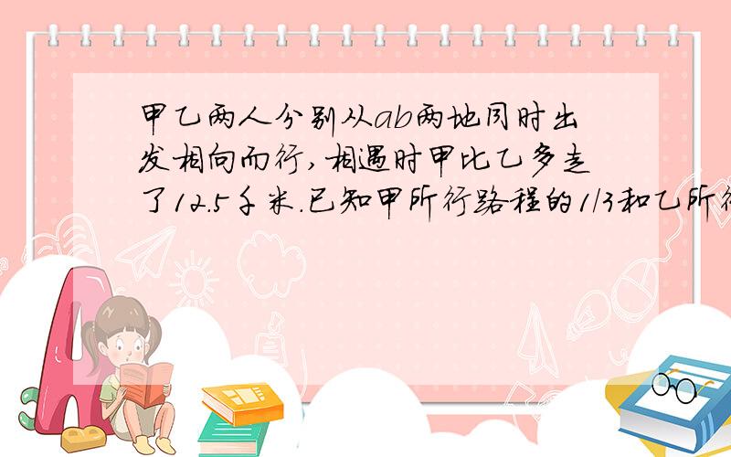 甲乙两人分别从ab两地同时出发相向而行,相遇时甲比乙多走了12.5千米.已知甲所行路程的1/3和乙所行路程的3/4相等,a、b两地相距多少千米?