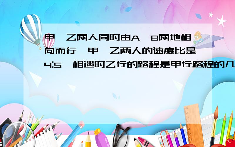 甲、乙两人同时由A、B两地相向而行,甲、乙两人的速度比是4:5,相遇时乙行的路程是甲行路程的几倍甲、乙两人同时由A、B两地相向而行,甲、乙两人的速度比是4：5,相遇时乙行的路程是甲行路