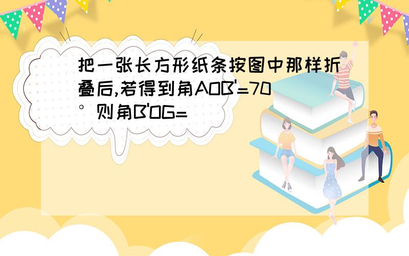 把一张长方形纸条按图中那样折叠后,若得到角AOB'=70°则角B'OG=