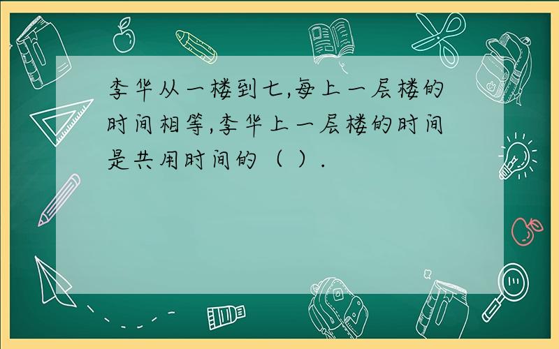 李华从一楼到七,每上一层楼的时间相等,李华上一层楼的时间是共用时间的（ ）.