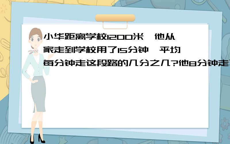 小华距离学校1200米,他从家走到学校用了15分钟,平均每分钟走这段路的几分之几?他8分钟走了多少米?是这段路的几分之几?     急!  最好有算式