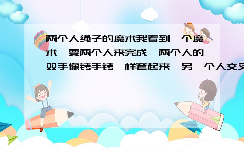 两个人绳子的魔术我看到一个魔术,要两个人来完成,两个人的双手像铐手铐一样套起来,另一个人交叉过来,形成了一个十字型.要求不弄断绳子和揭开绳子的情况下把两人分开,