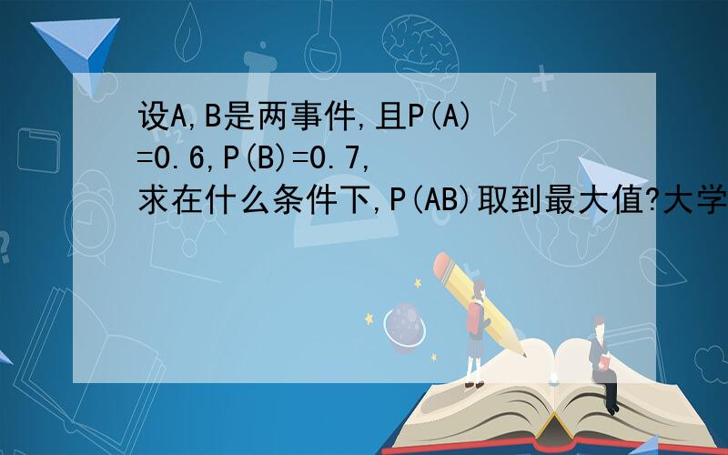 设A,B是两事件,且P(A)=0.6,P(B)=0.7,求在什么条件下,P(AB)取到最大值?大学问题,概率论问题,求高手帮忙能不能说明下，知道A和B的概率，如何求P(AB)啊